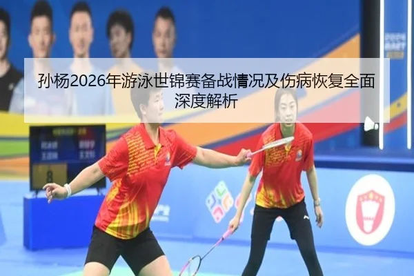 孙杨2026年游泳世锦赛备战情况及伤病恢复全面深度解析